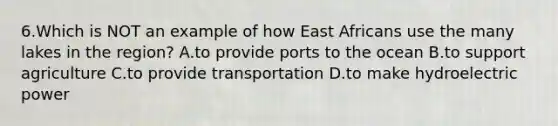 6.Which is NOT an example of how East Africans use the many lakes in the region? A.to provide ports to the ocean B.to support agriculture C.to provide transportation D.to make hydroelectric power