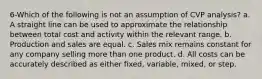 6-Which of the following is not an assumption of CVP analysis? a. A straight line can be used to approximate the relationship between total cost and activity within the relevant range. b. Production and sales are equal. c. Sales mix remains constant for any company selling more than one product. d. All costs can be accurately described as either fixed, variable, mixed, or step.