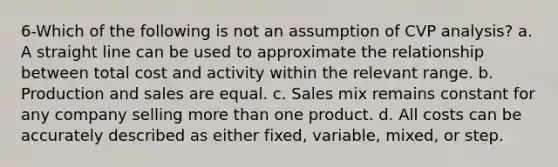 6-Which of the following is not an assumption of CVP analysis? a. A straight line can be used to approximate the relationship between total cost and activity within the relevant range. b. Production and sales are equal. c. Sales mix remains constant for any company selling more than one product. d. All costs can be accurately described as either fixed, variable, mixed, or step.