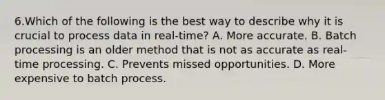 6.Which of the following is the best way to describe why it is crucial to process data in real-time? A. More accurate. B. Batch processing is an older method that is not as accurate as real-time processing. C. Prevents missed opportunities. D. More expensive to batch process.