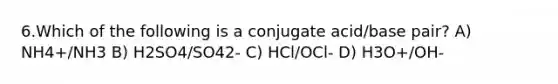 6.Which of the following is a conjugate acid/base pair? A) NH4+/NH3 B) H2SO4/SO42- C) HCl/OCl- D) H3O+/OH-