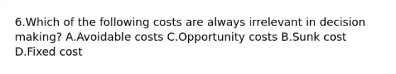 6.Which of the following costs are always irrelevant in decision making? A.Avoidable costs C.Opportunity costs B.Sunk cost D.Fixed cost