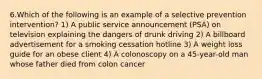 6.Which of the following is an example of a selective prevention intervention? 1) A public service announcement (PSA) on television explaining the dangers of drunk driving 2) A billboard advertisement for a smoking cessation hotline 3) A weight loss guide for an obese client 4) A colonoscopy on a 45-year-old man whose father died from colon cancer