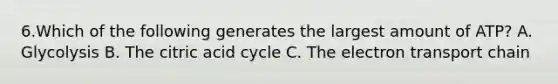 6.Which of the following generates the largest amount of ATP? A. Glycolysis B. The citric acid cycle C. The electron transport chain