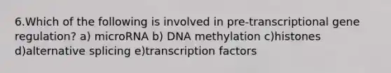 6.Which of the following is involved in pre-transcriptional gene regulation? a) microRNA b) DNA methylation c)histones d)alternative splicing e)transcription factors