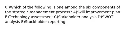 6.)Which of the following is one among the six components of the strategic management process? A)Skill improvement plan B)Technology assessment C)Stakeholder analysis D)SWOT analysis E)Stockholder reporting