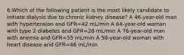 6.Which of the following patient is the most likely candidate to initiate dialysis due to chronic kidney disease? A 46-year-old man with hypertension and GFR=42 mL/min A 64-year-old woman with type 2 diabetes and GFR=28 mL/min A 76-year-old man with anemia and GFR=55 mL/min A 58-year-old woman with heart disease and GFR=46 mL/min