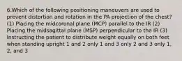 6.Which of the following positioning maneuvers are used to prevent distortion and rotation in the PA projection of the chest? (1) Placing the midcoronal plane (MCP) parallel to the IR (2) Placing the midsagittal plane (MSP) perpendicular to the IR (3) Instructing the patient to distribute weight equally on both feet when standing upright 1 and 2 only 1 and 3 only 2 and 3 only 1, 2, and 3