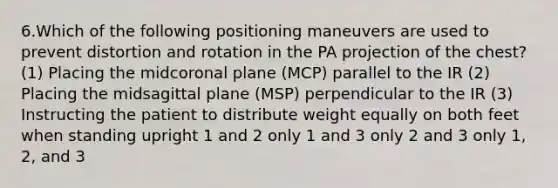 6.Which of the following positioning maneuvers are used to prevent distortion and rotation in the PA projection of the chest? (1) Placing the midcoronal plane (MCP) parallel to the IR (2) Placing the midsagittal plane (MSP) perpendicular to the IR (3) Instructing the patient to distribute weight equally on both feet when standing upright 1 and 2 only 1 and 3 only 2 and 3 only 1, 2, and 3