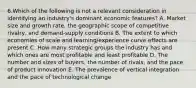 6.Which of the following is not a relevant consideration in identifying an industry's dominant economic features? A. Market size and growth rate, the geographic scope of competitive rivalry, and demand-supply conditions B. The extent to which economies of scale and learning/experience curve effects are present C. How many strategic groups the industry has and which ones are most profitable and least profitable D. The number and sizes of buyers, the number of rivals, and the pace of product innovation E. The prevalence of vertical integration and the pace of technological change