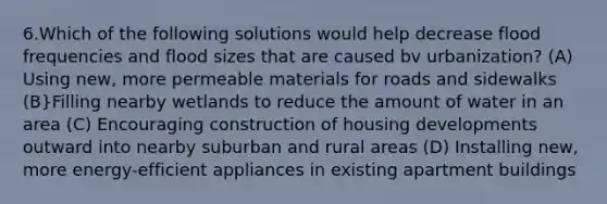 6.Which of the following solutions would help decrease flood frequencies and flood sizes that are caused bv urbanization? (A) Using new, more permeable materials for roads and sidewalks (B}Filling nearby wetlands to reduce the amount of water in an area (C) Encouraging construction of housing developments outward into nearby suburban and rural areas (D) Installing new, more energy-efficient appliances in existing apartment buildings