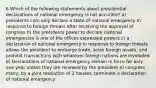 6.Which of the following statements about presidential declarations of national emergency is not accurate? a) presidents cam only declare a state of national emergency In response to foreign threats after receiving the approval of congress b) the presidents power to declare national emergencies is one of the offices expressed powers c) a declaration of national emergency in response to foreign threats allows the president to embargo trade, seize foreign assets, and prohibit transactions with whatever foreign nations are involvded d) Declarations of national emergency remain in force for only one year unless they are renewed by the president e) congress many, by a joint resolution of 2 houses, terminate a declaration of national emergency