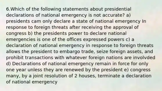 6.Which of the following statements about presidential declarations of national emergency is not accurate? a) presidents cam only declare a state of national emergency In response to foreign threats after receiving the approval of congress b) the presidents power to declare national emergencies is one of the offices expressed powers c) a declaration of national emergency in response to foreign threats allows the president to embargo trade, seize foreign assets, and prohibit transactions with whatever foreign nations are involvded d) Declarations of national emergency remain in force for only one year unless they are renewed by the president e) congress many, by a joint resolution of 2 houses, terminate a declaration of national emergency