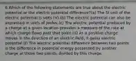 6.Which of the following statements are true about the electric potential or the electric potential difference?(a) The SI unit of the electric potential is volts (V).(b) The electric potential can also be expressed in units of Joules.(c) The electric potential produced by a charge at a given location provides a measure of the rate at which charge flows past that point.(d) As a positive charge moves in the direction of an electric field, it gains electric potential.(f) The electric potential difference between two points is the difference in potential energy possessed by another charge at those two points, divided by this charge.