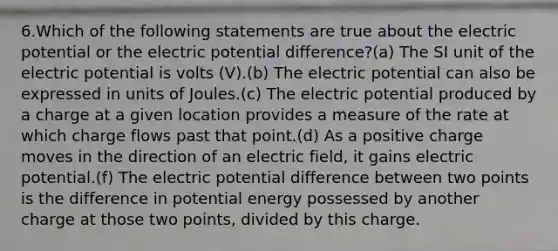 6.Which of the following statements are true about the electric potential or the electric potential difference?(a) The SI unit of the electric potential is volts (V).(b) The electric potential can also be expressed in units of Joules.(c) The electric potential produced by a charge at a given location provides a measure of the rate at which charge flows past that point.(d) As a positive charge moves in the direction of an electric field, it gains electric potential.(f) The electric potential difference between two points is the difference in potential energy possessed by another charge at those two points, divided by this charge.