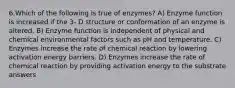 6.Which of the following is true of enzymes? A) Enzyme function is increased if the 3- D structure or conformation of an enzyme is altered. B) Enzyme function is independent of physical and chemical environmental factors such as pH and temperature. C) Enzymes increase the rate of chemical reaction by lowering activation energy barriers. D) Enzymes increase the rate of chemical reaction by providing activation energy to the substrate answers