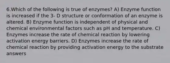 6.Which of the following is true of enzymes? A) Enzyme function is increased if the 3- D structure or conformation of an enzyme is altered. B) Enzyme function is independent of physical and chemical environmental factors such as pH and temperature. C) Enzymes increase the rate of chemical reaction by lowering activation energy barriers. D) Enzymes increase the rate of chemical reaction by providing activation energy to the substrate answers