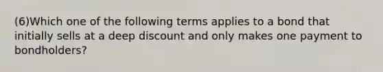 (6)Which one of the following terms applies to a bond that initially sells at a deep discount and only makes one payment to bondholders?