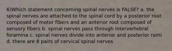 6)Which statement concerning spinal nerves is FALSE? a. the spinal nerves are attached to the spinal cord by a posterior root composed of motor fibers and an anterior root composed of sensory fibers b. spinal nerves pass through intervertebral foramina c. spinal nerves divide into anterior and posterior rami d. there are 8 pairs of cervical spinal nerves