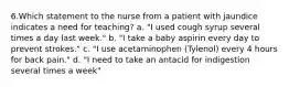 6.Which statement to the nurse from a patient with jaundice indicates a need for teaching? a. "I used cough syrup several times a day last week." b. "I take a baby aspirin every day to prevent strokes." c. "I use acetaminophen (Tylenol) every 4 hours for back pain." d. "I need to take an antacid for indigestion several times a week"