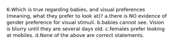 6.Which is true regarding babies, and visual preferences (meaning, what they prefer to look at)? a.there is NO evidence of gender preference for visual stimuli. b.babies cannot see. Vision is blurry until they are several days old. c.females prefer looking at mobiles. d.None of the above are correct statements.