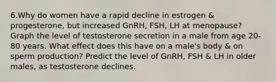 6.Why do women have a rapid decline in estrogen & progesterone, but increased GnRH, FSH, LH at menopause? Graph the level of testosterone secretion in a male from age 20-80 years. What effect does this have on a male's body & on sperm production? Predict the level of GnRH, FSH & LH in older males, as testosterone declines.