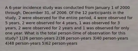 A 6-year incidence study was conducted from January 1 of 2000 through, December 31, of 2006. Of the 12 participants in the study, 2 were observed for the entire period, 4 were observed for 5 years, 2 were observed for 4 years, 1 was observed for 3 years, 2 were observed for 2 years and 1 was observed for only one year. What is the total person-time of observation for this study? 1)26 person-years 2)38 person-years 3)40 person-years 4)48 person-years 5)62 person-years