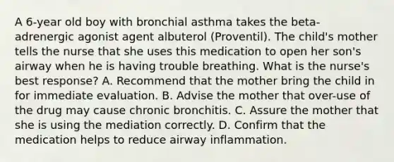 A 6-year old boy with bronchial asthma takes the beta-adrenergic agonist agent albuterol (Proventil). The child's mother tells the nurse that she uses this medication to open her son's airway when he is having trouble breathing. What is the nurse's best response? A. Recommend that the mother bring the child in for immediate evaluation. B. Advise the mother that over-use of the drug may cause chronic bronchitis. C. Assure the mother that she is using the mediation correctly. D. Confirm that the medication helps to reduce airway inflammation.