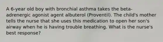 A 6-year old boy with bronchial asthma takes the beta-adrenergic agonist agent albuterol (Proventil). The child's mother tells the nurse that she uses this medication to open her son's airway when he is having trouble breathing. What is the nurse's best response?