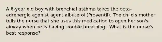 A 6-year old boy with bronchial asthma takes the beta-adrenergic agonist agent albuterol (Proventil). The child's mother tells the nurse that she uses this medication to open her son's airway when he is having trouble breathing . What is the nurse's best response?