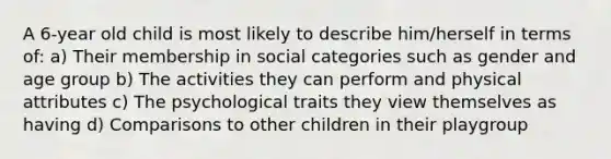 A 6-year old child is most likely to describe him/herself in terms of: a) Their membership in social categories such as gender and age group b) The activities they can perform and physical attributes c) The psychological traits they view themselves as having d) Comparisons to other children in their playgroup