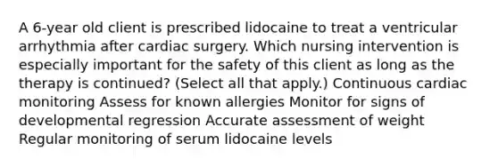 A 6-year old client is prescribed lidocaine to treat a ventricular arrhythmia after cardiac surgery. Which nursing intervention is especially important for the safety of this client as long as the therapy is continued? (Select all that apply.) Continuous cardiac monitoring Assess for known allergies Monitor for signs of developmental regression Accurate assessment of weight Regular monitoring of serum lidocaine levels