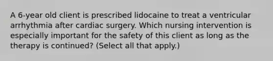 A 6-year old client is prescribed lidocaine to treat a ventricular arrhythmia after cardiac surgery. Which nursing intervention is especially important for the safety of this client as long as the therapy is continued? (Select all that apply.)