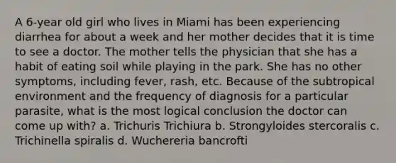 A 6-year old girl who lives in Miami has been experiencing diarrhea for about a week and her mother decides that it is time to see a doctor. The mother tells the physician that she has a habit of eating soil while playing in the park. She has no other symptoms, including fever, rash, etc. Because of the subtropical environment and the frequency of diagnosis for a particular parasite, what is the most logical conclusion the doctor can come up with? a. Trichuris Trichiura b. Strongyloides stercoralis c. Trichinella spiralis d. Wuchereria bancrofti