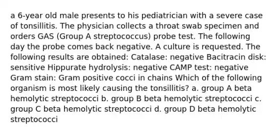 a 6-year old male presents to his pediatrician with a severe case of tonsillitis. The physician collects a throat swab specimen and orders GAS (Group A streptococcus) probe test. The following day the probe comes back negative. A culture is requested. The following results are obtained: Catalase: negative Bacitracin disk: sensitive Hippurate hydrolysis: negative CAMP test: negative Gram stain: Gram positive cocci in chains Which of the following organism is most likely causing the tonsillitis? a. group A beta hemolytic streptococci b. group B beta hemolytic streptococci c. group C beta hemolytic streptococci d. group D beta hemolytic streptococci