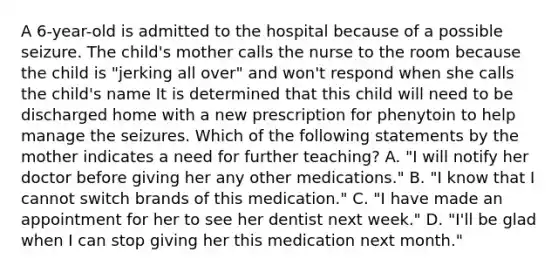 A 6-year-old is admitted to the hospital because of a possible seizure. The child's mother calls the nurse to the room because the child is "jerking all over" and won't respond when she calls the child's name It is determined that this child will need to be discharged home with a new prescription for phenytoin to help manage the seizures. Which of the following statements by the mother indicates a need for further teaching? A. "I will notify her doctor before giving her any other medications." B. "I know that I cannot switch brands of this medication." C. "I have made an appointment for her to see her dentist next week." D. "I'll be glad when I can stop giving her this medication next month."