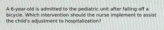 A 6-year-old is admitted to the pediatric unit after falling off a bicycle. Which intervention should the nurse implement to assist the child's adjustment to hospitalization?