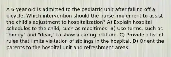 A 6-year-old is admitted to the pediatric unit after falling off a bicycle. Which intervention should the nurse implement to assist the child's adjustment to hospitalization? A) Explain hospital schedules to the child, such as mealtimes. B) Use terms, such as "honey" and "dear," to show a caring attitude. C) Provide a list of rules that limits visitation of siblings in the hospital. D) Orient the parents to the hospital unit and refreshment areas.