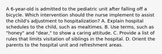 A 6-year-old is admitted to the pediatric unit after falling off a bicycle. Which intervention should the nurse implement to assist the child's adjustment to hospitalization? A. Explain hospital schedules to the child, such as mealtimes. B. Use terms, such as "honey" and "dear," to show a caring attitude. C. Provide a list of rules that limits visitation of siblings in the hospital. D. Orient the parents to the hospital unit and refreshment areas.