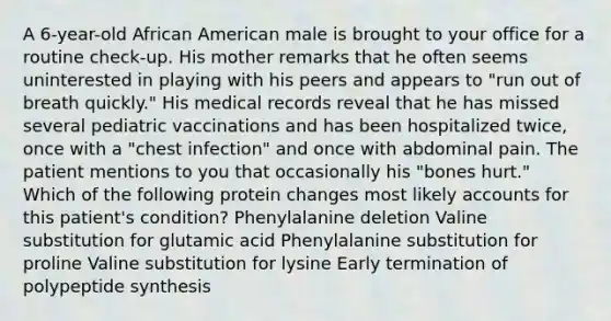 A 6-year-old African American male is brought to your office for a routine check-up. His mother remarks that he often seems uninterested in playing with his peers and appears to "run out of breath quickly." His medical records reveal that he has missed several pediatric vaccinations and has been hospitalized twice, once with a "chest infection" and once with abdominal pain. The patient mentions to you that occasionally his "bones hurt." Which of the following protein changes most likely accounts for this patient's condition? Phenylalanine deletion Valine substitution for glutamic acid Phenylalanine substitution for proline Valine substitution for lysine Early termination of polypeptide synthesis