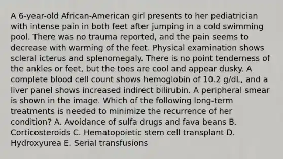 A 6-year-old African-American girl presents to her pediatrician with intense pain in both feet after jumping in a cold swimming pool. There was no trauma reported, and the pain seems to decrease with warming of the feet. Physical examination shows scleral icterus and splenomegaly. There is no point tenderness of the ankles or feet, but the toes are cool and appear dusky. A complete blood cell count shows hemoglobin of 10.2 g/dL, and a liver panel shows increased indirect bilirubin. A peripheral smear is shown in the image. Which of the following long-term treatments is needed to minimize the recurrence of her condition? A. Avoidance of sulfa drugs and fava beans B. Corticosteroids C. Hematopoietic stem cell transplant D. Hydroxyurea E. Serial transfusions