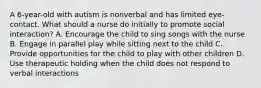 A 6-year-old with autism is nonverbal and has limited eye-contact. What should a nurse do initially to promote social interaction? A. Encourage the child to sing songs with the nurse B. Engage in parallel play while sitting next to the child C. Provide opportunities for the child to play with other children D. Use therapeutic holding when the child does not respond to verbal interactions