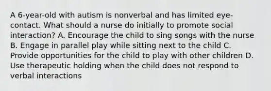 A 6-year-old with autism is nonverbal and has limited eye-contact. What should a nurse do initially to promote social interaction? A. Encourage the child to sing songs with the nurse B. Engage in parallel play while sitting next to the child C. Provide opportunities for the child to play with other children D. Use therapeutic holding when the child does not respond to verbal interactions