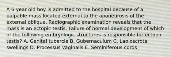 A 6-year-old boy is admitted to the hospital because of a palpable mass located external to the aponeurosis of the external oblique. Radiographic examination reveals that the mass is an ectopic testis. Failure of normal development of which of the following embryologic structures is responsible for ectopic testis? A. Genital tubercle B. Gubernaculum C. Labioscrotal swellings D. Processus vaginalis E. Seminiferous cords