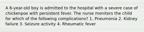 A 6-year-old boy is admitted to the hospital with a severe case of chickenpox with persistent fever. The nurse monitors the child for which of the following complications? 1. Pneumonia 2. Kidney failure 3. Seizure activity 4. Rheumatic fever