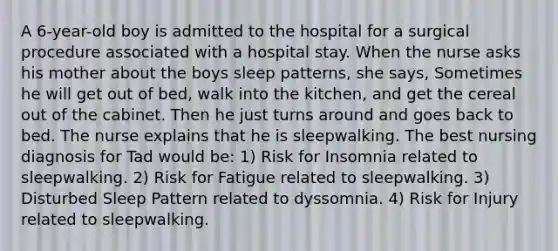 A 6-year-old boy is admitted to the hospital for a surgical procedure associated with a hospital stay. When the nurse asks his mother about the boys sleep patterns, she says, Sometimes he will get out of bed, walk into the kitchen, and get the cereal out of the cabinet. Then he just turns around and goes back to bed. The nurse explains that he is sleepwalking. The best nursing diagnosis for Tad would be: 1) Risk for Insomnia related to sleepwalking. 2) Risk for Fatigue related to sleepwalking. 3) Disturbed Sleep Pattern related to dyssomnia. 4) Risk for Injury related to sleepwalking.