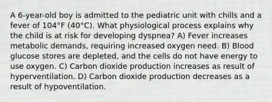 A 6-year-old boy is admitted to the pediatric unit with chills and a fever of 104°F (40°C). What physiological process explains why the child is at risk for developing dyspnea? A) Fever increases metabolic demands, requiring increased oxygen need. B) Blood glucose stores are depleted, and the cells do not have energy to use oxygen. C) Carbon dioxide production increases as result of hyperventilation. D) Carbon dioxide production decreases as a result of hypoventilation.