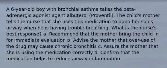 A 6-year-old boy with bronchial asthma takes the beta-adrenergic agonist agent albuterol (Proventil). The child's mother tells the nurse that she uses this medication to open her son's airway when he is having trouble breathing. What is the nurse's best response? a. Recommend that the mother bring the child in for immediate evaluation b. Advise the mother that over-use of the drug may cause chronic bronchitis c. Assure the mother that she is using the medication correctly d. Confirm that the medication helps to reduce airway inflammation