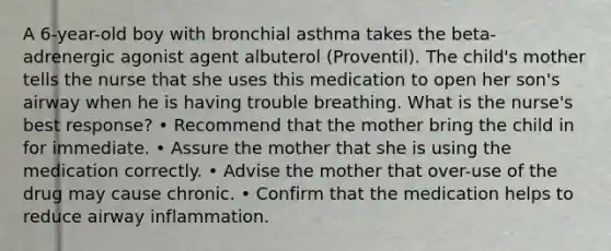 A 6-year-old boy with bronchial asthma takes the beta-adrenergic agonist agent albuterol (Proventil). The child's mother tells the nurse that she uses this medication to open her son's airway when he is having trouble breathing. What is the nurse's best response? • Recommend that the mother bring the child in for immediate. • Assure the mother that she is using the medication correctly. • Advise the mother that over-use of the drug may cause chronic. • Confirm that the medication helps to reduce airway inflammation.