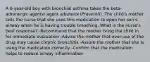 A 6-year-old boy with bronchial asthma takes the beta-adrenergic agonist agent albuterol (Proventil). The child's mother tells the nurse that she uses this medication to open her son's airway when he is having trouble breathing. What is the nurse's best response? -Recommend that the mother bring the child in for immediate evaluation -Advise the mother that over-use of the drug may cause chronic bronchitis -Assure the mother that she is using the medication correctly -Confirm that the medication helps to reduce airway inflammation